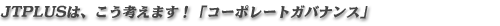 ジャパンテクノプラスは、こう考えます!「コーポレートガバナンス」 ジャパンテクノプラスは、こう考えます!「コーポレートガバナンス」